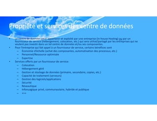 Propriété et services des centre de données
• Le centre de données peut appartenir et exploité par une entreprise (in-house Hosting) ou par un
fournisseur de service (hébergement, colocation, etc.) qui sera utilisé/partagé par les entreprises qui ne
veulent pas investir dans un tel centre de données et/ou ses composantes.
• Pour l’entreprise qui fait appel à un fournisseur de service, certains bénéfices sont
– Économie d’échelle (achat des composantes, automatisation des processus, etc.)
– Personnel/Ressource optimisée
– Expertise
• Services offerts par un fournisseur de service:
– Colocation
– Hébergement géré
– Gestion et stockage de données (primaire, secondaire, copies, etc.)
– Capacité de traitement (serveurs)
– Gestion des logiciels/applications
– Sécurité
– Réseautique
– Infonuagique privé, communautaire, hybride et publique
– +++
 