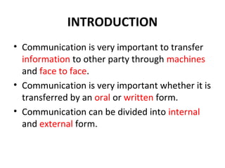 INTRODUCTION
• Communication is very important to transfer
information to other party through machines
and face to face.
• Communication is very important whether it is
transferred by an oral or written form.
• Communication can be divided into internal
and external form.
 