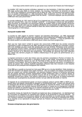 Cow-boys contre chemin de fer ou que savez-vous vraiment de lʼhistoire de lʼinformatique ?

Le modèle 1401 était le premier ordinateur reposant sur des transistors. Il était plus rapide que le
650 mais surtout plus ﬁable et moins coûteux. Ce nouveau "mainframe" fut annoncé en octo-
bre 1959 et les installations commencèrent dès le début de 1960. Les prévisions de livraison dʼIBM
pour ce modèle sʼétablissaient à 1 000 exemplaires. Mais, ﬁnalement, plus de 120 000 exemplai-
res du 1401 furent assemblés et installés chez les clients… Comment expliquer que les prévisions
dʼIBM aient été aussi pessimistes ?

Le succès inattendu du 1401 vient du fait quʼil ne sʼagissait pas dʼun ordinateur isolé, aussi sophis-
tiqué quʼil pouvait lʼêtre, mais dʼun véritable "système" : un processeur entouré par des périphéri-
ques innovants. En particulier une imprimante rapide (le modèle 1403) qui était capable dʼimprimer
600 lignes par minute alors que les modèles précédents se contentaient de 150 lignes par minu-
tes. Cʼest cette offre qui a vraiment décidé la base des clients traditionnels dʼIBM à basculer de la
mécanographie à lʼinformatique…

Honeywell modèle H200

Le succès du 1401 inspira le premier "copieur" de lʼindustrie informatique  : en 1963, Honeywell
annonça le modèle H200 qui avait pour particularité dʼêtre entièrement compatible avec lʼIBM 1401
(grâce à un logiciel de conversion des programmes nommé "Liberator"…). Pour la première fois,
les clients avaient une alternative à IBM sans devoir refaire tous leurs programmes…

Alors que les "sept nains" (cʼétait le surnom des concurrents dʼIBM dans les années soixante)
sʼépuisaient à lutter frontalement avec IBM, Honeywell inventait la stratégie de lʼordinateur compa-
tible (une stratégie qui sera suivie des années plus tard par Amdhal, Comparex et les construc-
teurs japonais comme Fujitsu). Honeywell bénéﬁcia dʼun certain succès avec cette démarche mais
elle démontrait surtout que le point clé du succès résidait désormais dans le verrouillage quʼimpli-
quaient lʼécriture et la réécriture des programmes. Verrouillage qui devenait bien plus important
que lʼattrait des derniers progrès en matière dʼélectronique et les gains de performances qui y
étaient liés…

Le logiciel commence à sortir des limbes avec les premiers compilateurs (Fortran et Cobol). Du
côté de lʼélectronique, le transistor a remplacé le tube à vide fragile, encombrant et grand con-
sommateur dʼélectricité. Noyce (au sein de Fairchild) et Kilby (au sein de Texas Instrument) ont
inventé le circuit intégré. Tout est en place pour que lʼhistoire moderne commence. La préhistoire a
permis de passer dʼun secteur dʼactivité quasiment artisanal mais très innovant à une industrie
structurée et aux pratiques technologiques bien établies.

Cʼest IBM qui a suscité ce tournant et cʼest aussi IBM qui en a le plus bénéﬁcié. Cette évolution a
aussi été lʼoccasion de séparer deux types dʼacteurs : ceux qui avaient une logique contractuelle et
ceux qui avaient une volonté industrielle. Les premiers faisaient ﬁnancer la recherche technique
par les grands donneurs dʼordres (typiquement lʼarmée américaine dans un premier temps) et
nʼenvisageaient pas dʼinvestir leurs propres moyens aﬁn de se ménager une avance et dʼen faire
bénéﬁcier ensuite leurs clients. Ces acteurs raisonnaient au coup par coup, ils étaient seulement
intéressés par la perspective du prochain contrat, non par celle de construire un marché.

À lʼopposé de ce comportement passif, on trouve quelques acteurs comme IBM ou NCR qui se
situent dans une logique industrielle et adoptent un comportement actif : investir eux-mêmes dans
la recherche aﬁn de pouvoir proposer une offre adaptée au marché de masse. Il est naturel que ce
soient IBM et (dans une moindre mesure) NCR qui soient à lʼorigine de ce changement dʼéchelle
puisquʼeux-mêmes se situaient plus sur le marché industriel que sur le marché contractuel (les so-
lutions de mécanographies pour IBM, les caisses enregistreuses pour NCR).

Ce premier niveau de maturité de lʼindustrie se traduit par deux conséquences : le ralentissement
de lʼinnovation et lʼapparition du marketing aﬁn dʼélargir et de dynamiser le marché potentiel… Ce
mécanisme en trois temps (innovations rapides aﬁn de concrétiser la nouvelle percée, puis appari-
tion dʼacteurs imposant une logique de masse, et enﬁn prise de relais par le marketing aﬁn dʼélar-
gir le marché) va se reproduire à chaque tournant de lʼhistoire de lʼinformatique dans sa période
"moderne"… 

Grosses entreprises pour des gros besoins



                                                            Page 12 - Première partie : lʼère du matériel
 