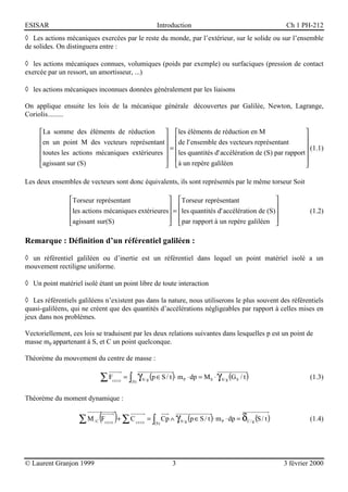 ESISAR                                                      Introduction                                            Ch 1 PH-212
◊ Les actions mécaniques exercées par le reste du monde, par l’extérieur, sur le solide ou sur l’ensemble
de solides. On distinguera entre :

◊ les actions mécaniques connues, volumiques (poids par exemple) ou surfaciques (pression de contact
exercée par un ressort, un amortisseur, ...)

◊ les actions mécaniques inconnues données généralement par les liaisons

On applique ensuite les lois de la mécanique générale découvertes par Galilée, Newton, Lagrange,
Coriolis.........

     La somme des éléments de réduction  les éléments de réduction en M                          
     en un point M des vecteurs représentant  de l' ensemble des vecteurs représentant           
                                               =                                                  (1.1)
     toutes les actions mécaniques extérieures  les quantités d' accélération de (S) par rapport 
                                                                                                 
     agissant sur (S)                           à un repère galiléen                             

Les deux ensembles de vecteurs sont donc équivalents, ils sont représentés par le même torseur Soit

                Torseur représentant               Torseur représentant                   
                                                                                          
                les actions mécaniques extérieures = les quantités d' accélération de (S)                                (1.2)
                agissant sur(S)
                                                    par rapport à un repère galiléen 
                                                                                           

Remarque : Définition d’un référentiel galiléen :

◊ un référentiel galiléen ou d’inertie est un référentiel dans lequel un point matériel isolé a un
mouvement rectiligne uniforme.

◊ Un point matériel isolé étant un point libre de toute interaction

◊ Les référentiels galiléens n’existent pas dans la nature, nous utiliserons le plus souvent des référentiels
quasi-galiléens, qui ne créent que des quantités d’accélérations négligeables par rapport à celles mises en
jeux dans nos problèmes.

Vectoriellement, ces lois se traduisent par les deux relations suivantes dans lesquelles p est un point de
masse mp appartenant à S, et C un point quelconque.

Théorème du mouvement du centre de masse :

                              ∑F   EXT S
                                           =∫
                                            ( S)
                                                   γ (p ∈ S / t )⋅ m
                                                    S/ g                P   ⋅ dp = M S ⋅ γ S / g (G S / t )                  (1.3)


Théorème du moment dynamique :


                   ∑M    /C   (F )+ ∑ C
                               EXT S            EXT S
                                                        = ∫ Cp ∧ γ S / g (p ∈ S / t )⋅ m P ⋅ dp = δC / g (S / t )
                                                           (S)
                                                                                                                             (1.4)




© Laurent Granjon 1999                                             3                                                3 février 2000
 