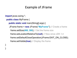 Example of JFrame
import javax.swing.*;
public class MyFrame {
public static void main(String[] args) {
JFrame frame = new JFrame("MyFrame"); // Create a frame
frame.setSize(400, 300); // Set the frame size
frame.setLocationRelativeTo(null); // New since JDK 1.4
frame.setDefaultCloseOperation(JFrame.EXIT_ON_CLOSE);
frame.setVisible(true); // Display the frame
}
}
 