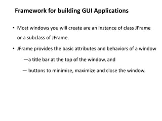 Framework for building GUI Applications
• Most windows you will create are an instance of class JFrame
or a subclass of JFrame.
• JFrame provides the basic attributes and behaviors of a window
—a title bar at the top of the window, and
— buttons to minimize, maximize and close the window.
 