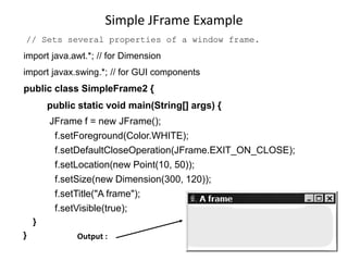 Simple JFrame Example
// Sets several properties of a window frame.
import java.awt.*; // for Dimension
import javax.swing.*; // for GUI components
public class SimpleFrame2 {
public static void main(String[] args) {
JFrame f = new JFrame();
f.setForeground(Color.WHITE);
f.setDefaultCloseOperation(JFrame.EXIT_ON_CLOSE);
f.setLocation(new Point(10, 50));
f.setSize(new Dimension(300, 120));
f.setTitle("A frame");
f.setVisible(true);
}
} Output :
 