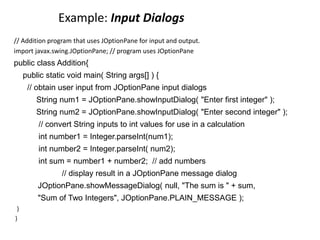 Example: Input Dialogs
// Addition program that uses JOptionPane for input and output.
import javax.swing.JOptionPane; // program uses JOptionPane
public class Addition{
public static void main( String args[] ) {
// obtain user input from JOptionPane input dialogs
String num1 = JOptionPane.showInputDialog( "Enter first integer" );
String num2 = JOptionPane.showInputDialog( "Enter second integer" );
// convert String inputs to int values for use in a calculation
int number1 = Integer.parseInt(num1);
int number2 = Integer.parseInt( num2);
int sum = number1 + number2; // add numbers
// display result in a JOptionPane message dialog
JOptionPane.showMessageDialog( null, "The sum is " + sum,
"Sum of Two Integers", JOptionPane.PLAIN_MESSAGE );
}
}
 