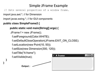 Simple JFrame Example
// Sets several properties of a window frame.
import java.awt.*; // for Dimension
import javax.swing.*; // for GUI components
public class SimpleFrame2 {
public static void main(String[] args) {
JFrame f = new JFrame();
f.setForeground(Color.WHITE);
f.setDefaultCloseOperation(JFrame.EXIT_ON_CLOSE);
f.setLocation(new Point(10, 50));
f.setSize(new Dimension(300, 120));
f.setTitle("A frame");
f.setVisible(true);
}
}
Output :
 