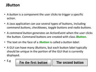 JButton
• A button is a component the user clicks to trigger a specific
action.
• A Java application can use several types of buttons, including
command buttons, checkboxes, toggle buttons and radio buttons.
• A command button generates an ActionEvent when the user clicks
the button. Command buttons are created with class JButton.
• The text on the face of a JButton is called a button label.
• A GUI can have many JButtons, but each button label typically
should be unique in the portion of the GUI that is currently
displayed.
• E.g
 