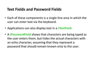 Text Fields and Password Fields
• Each of these components is a single-line area in which the
user can enter text via the keyboard.
• Applications can also display text in a JTextField.
• A JPasswordField shows that characters are being typed as
the user enters them, but hides the actual characters with
an echo character, assuming that they represent a
password that should remain known only to the user.
 