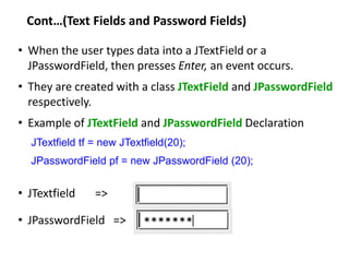 Cont…(Text Fields and Password Fields)
• When the user types data into a JTextField or a
JPasswordField, then presses Enter, an event occurs.
• They are created with a class JTextField and JPasswordField
respectively.
• Example of JTextField and JPasswordField Declaration
JTextfield tf = new JTextfield(20);
JPasswordField pf = new JPasswordField (20);
• JTextfield =>
• JPasswordField =>
 