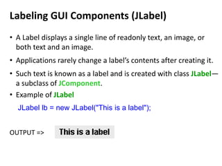Labeling GUI Components (JLabel)
• A Label displays a single line of readonly text, an image, or
both text and an image.
• Applications rarely change a label’s contents after creating it.
• Such text is known as a label and is created with class JLabel—
a subclass of JComponent.
• Example of JLabel
JLabel lb = new JLabel("This is a label");
OUTPUT =>
 