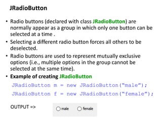 JRadioButton
• Radio buttons (declared with class JRadioButton) are
normally appear as a group in which only one button can be
selected at a time .
• Selecting a different radio button forces all others to be
deselected.
• Radio buttons are used to represent mutually exclusive
options (i.e., multiple options in the group cannot be
selected at the same time).
• Example of creating JRadioButton
JRadioButton m = new JRadioButton(“male”);
JRadioButton f = new JRadioButton(“female”);
OUTPUT =>
 