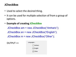 JCheckBox
• Used to select the desired thing.
• It can be used for multiple selection of from a group of
options.
• Example of creating JCheckBox
JCheckBox am = new JCheckBox(“Amharic”);
JCheckBox en = new JCheckBox(“English”);
JCheckBox m = new JCheckBox(“Other”);
OUTPUT =>
 