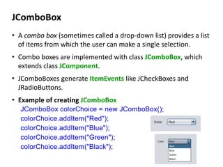 JComboBox
• A combo box (sometimes called a drop-down list) provides a list
of items from which the user can make a single selection.
• Combo boxes are implemented with class JComboBox, which
extends class JComponent.
• JComboBoxes generate ItemEvents like JCheckBoxes and
JRadioButtons.
• Example of creating JComboBox
JComboBox colorChoice = new JComboBox();
colorChoice.addItem("Red");
colorChoice.addItem("Blue");
colorChoice.addItem("Green");
colorChoice.addItem("Black");
 