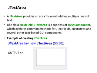 JTextArea
• A JTextArea provides an area for manipulating multiple lines of
text.
• Like class JTextField, JTextArea is a subclass of JTextComponent,
which declares common methods for JTextFields, JTextAreas and
several other text-based GUI components.
• Example of creating JTextArea
JTextArea ta= new JTextArea (50,30);
OUTPUT =>
 