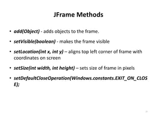 JFrame Methods
• add(Object) - adds objects to the frame.
• setVisible(boolean) - makes the frame visible
• setLocation(int x, int y) – aligns top left corner of frame with
coordinates on screen
• setSize(int width, int height) – sets size of frame in pixels
• setDefaultCloseOperation(Windows.constants.EXIT_ON_CLOS
E);
27
 