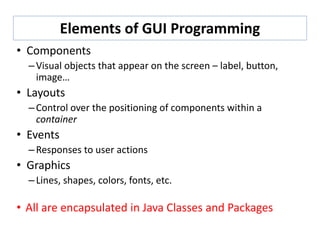 Elements of GUI Programming
• Components
–Visual objects that appear on the screen – label, button,
image…
• Layouts
–Control over the positioning of components within a
container
• Events
–Responses to user actions
• Graphics
–Lines, shapes, colors, fonts, etc.
• All are encapsulated in Java Classes and Packages
 