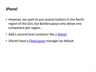 JPanel
• However, we want to put several buttons in the North
region of the GUI, but BorderLayout only allows one
component per region…
• Add a second level container like a JPanel.
• JPanels have a FlowLayout manager by default.
30
 