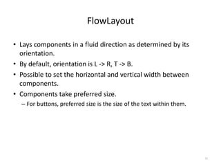 FlowLayout
• Lays components in a fluid direction as determined by its
orientation.
• By default, orientation is L -> R, T -> B.
• Possible to set the horizontal and vertical width between
components.
• Components take preferred size.
– For buttons, preferred size is the size of the text within them.
31
 