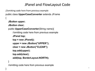 JPanel and FlowLayout Code
//omitting code here from previous example
public class UpperCaseConverter extends JFrame
{
JButton upper;
JButton clear;
public UpperCaseConverter(String name){
//omitting code here from previous example
JPanel top;
top = new JPanel();
upper = new JButton("UPPER");
clear = new JButton("CLEAR");
top.add(upper);
top.add(clear);
add(top, BorderLayout.NORTH);
}
//omitting code here from previous example
}
32
 