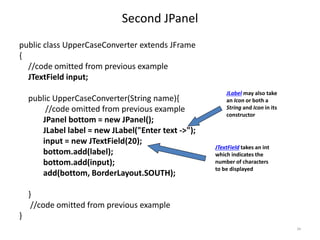 Second JPanel
public class UpperCaseConverter extends JFrame
{
//code omitted from previous example
JTextField input;
public UpperCaseConverter(String name){
//code omitted from previous example
JPanel bottom = new JPanel();
JLabel label = new JLabel("Enter text ->");
input = new JTextField(20);
bottom.add(label);
bottom.add(input);
add(bottom, BorderLayout.SOUTH);
}
//code omitted from previous example
}
34
JLabel may also take
an Icon or both a
String and Icon in its
constructor
JTextField takes an int
which indicates the
number of characters
to be displayed
 