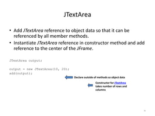 JTextArea
• Add JTextArea reference to object data so that it can be
referenced by all member methods.
• Instantiate JTextArea reference in constructor method and add
reference to the center of the JFrame.
JTextArea output;
output = new JTextArea(10, 20);
add(output);
36
Declare outside of methods so object data
Constructor for JTextArea
takes number of rows and
columns
 