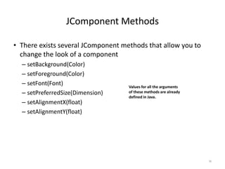 JComponent Methods
• There exists several JComponent methods that allow you to
change the look of a component
– setBackground(Color)
– setForeground(Color)
– setFont(Font)
– setPreferredSize(Dimension)
– setAlignmentX(float)
– setAlignmentY(float)
38
Values for all the arguments
of these methods are already
defined in Java.
 