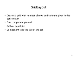 GridLayout
• Creates a grid with number of rows and columns given in the
constructor
• One component per cell
• Cells of equal size
• Component take the size of the cell
40
 