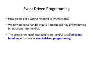 Event Driven Programming
• How do we get a GUI to respond to interactions?
• We now need to handle inputs from the user by programming
interactions into the GUI.
• The programming of interactions to the GUI is called event-
handling or known as event-driven programming.
 