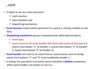 …cont
• In figure 5, we see a few new terms:
 event sources,
 event handlers and
 dispatching mechanism.
• Event Sources creates events whenever it is used (i.e. clicking a button on the
GUI),
• Dispatching mechanism queues incoming events while determining its
 event type,
 event is sent to the event handler that deals with events of that type (i.e.
events from button “1” to Handler 1, events from button “2” to Handler
2, events from button “3” to Handler 3).
• Event handler can react to an event from an event source; such as having
events from buttons “1” and “2” to be handled by Handler 1.
• In Swing, the equivalent to an event source would be a JButton component,
while event handlers are known as listeners.
 