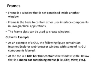 Frames
• Frame is a window that is not contained inside another
window.
• Frame is the basis to contain other user interface components
in Java graphical applications.
• The Frame class can be used to create windows.
GUI with Example
• As an example of a GUI, the following figure contains an
Internet Explorer web-browser window with some of its GUI
components labeled.
• At the top is a title bar that contains the window’s title. Below
that is a menu bar containing menus (File, Edit, View, etc.).
 