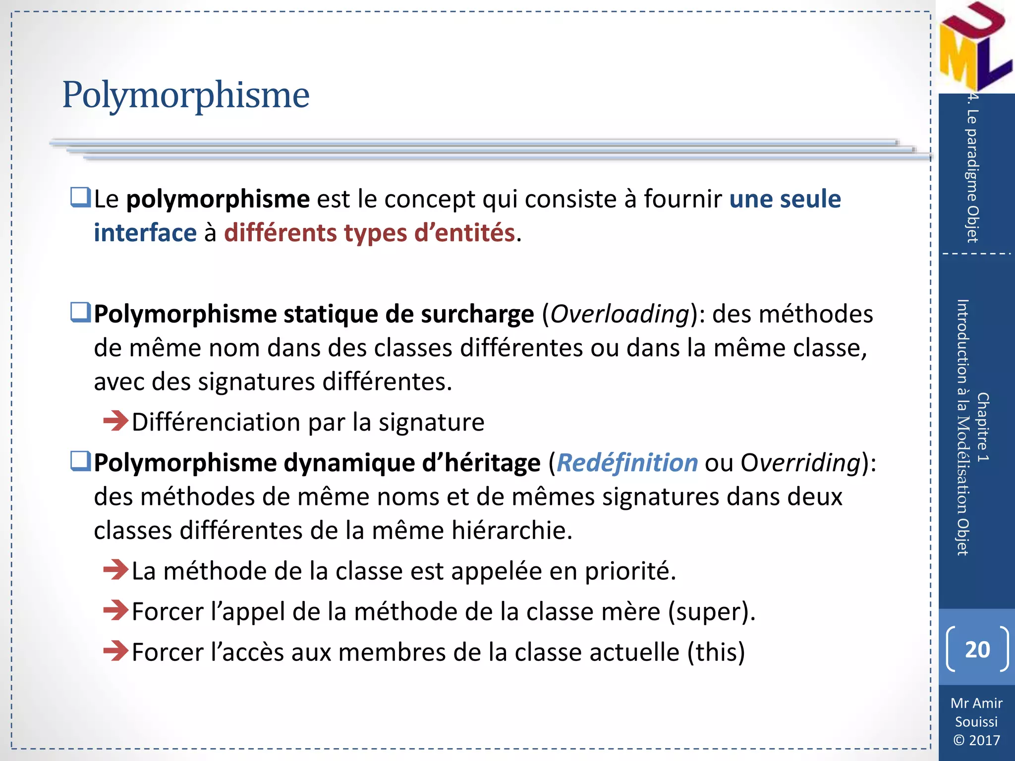 Mr Amir
Souissi
© 2017
Polymorphisme
20
Chapitre1
IntroductionàlaModélisationObjet
4.LeparadigmeObjet
Le polymorphisme est le concept qui consiste à fournir une seule
interface à différents types d’entités.
Polymorphisme statique de surcharge (Overloading): des méthodes
de même nom dans des classes différentes ou dans la même classe,
avec des signatures différentes.
Différenciation par la signature
Polymorphisme dynamique d’héritage (Redéfinition ou Overriding):
des méthodes de même noms et de mêmes signatures dans deux
classes différentes de la même hiérarchie.
La méthode de la classe est appelée en priorité.
Forcer l’appel de la méthode de la classe mère (super).
Forcer l’accès aux membres de la classe actuelle (this)
 