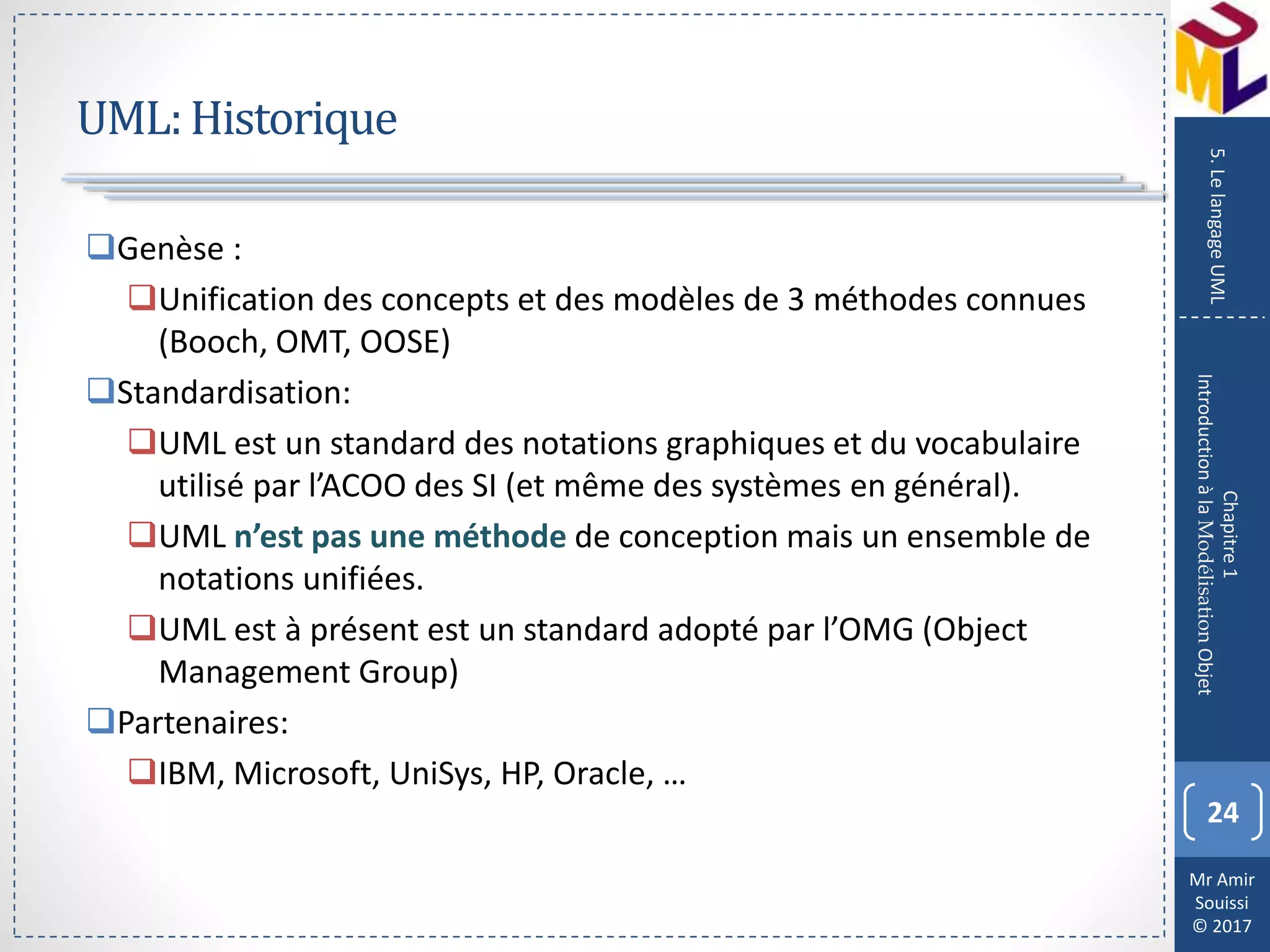Mr Amir
Souissi
© 2017
UML:Historique
24
Chapitre1
IntroductionàlaModélisationObjet
5.LelangageUML
Genèse :
Unification des concepts et des modèles de 3 méthodes connues
(Booch, OMT, OOSE)
Standardisation:
UML est un standard des notations graphiques et du vocabulaire
utilisé par l’ACOO des SI (et même des systèmes en général).
UML n’est pas une méthode de conception mais un ensemble de
notations unifiées.
UML est à présent est un standard adopté par l’OMG (Object
Management Group)
Partenaires:
IBM, Microsoft, UniSys, HP, Oracle, …
 