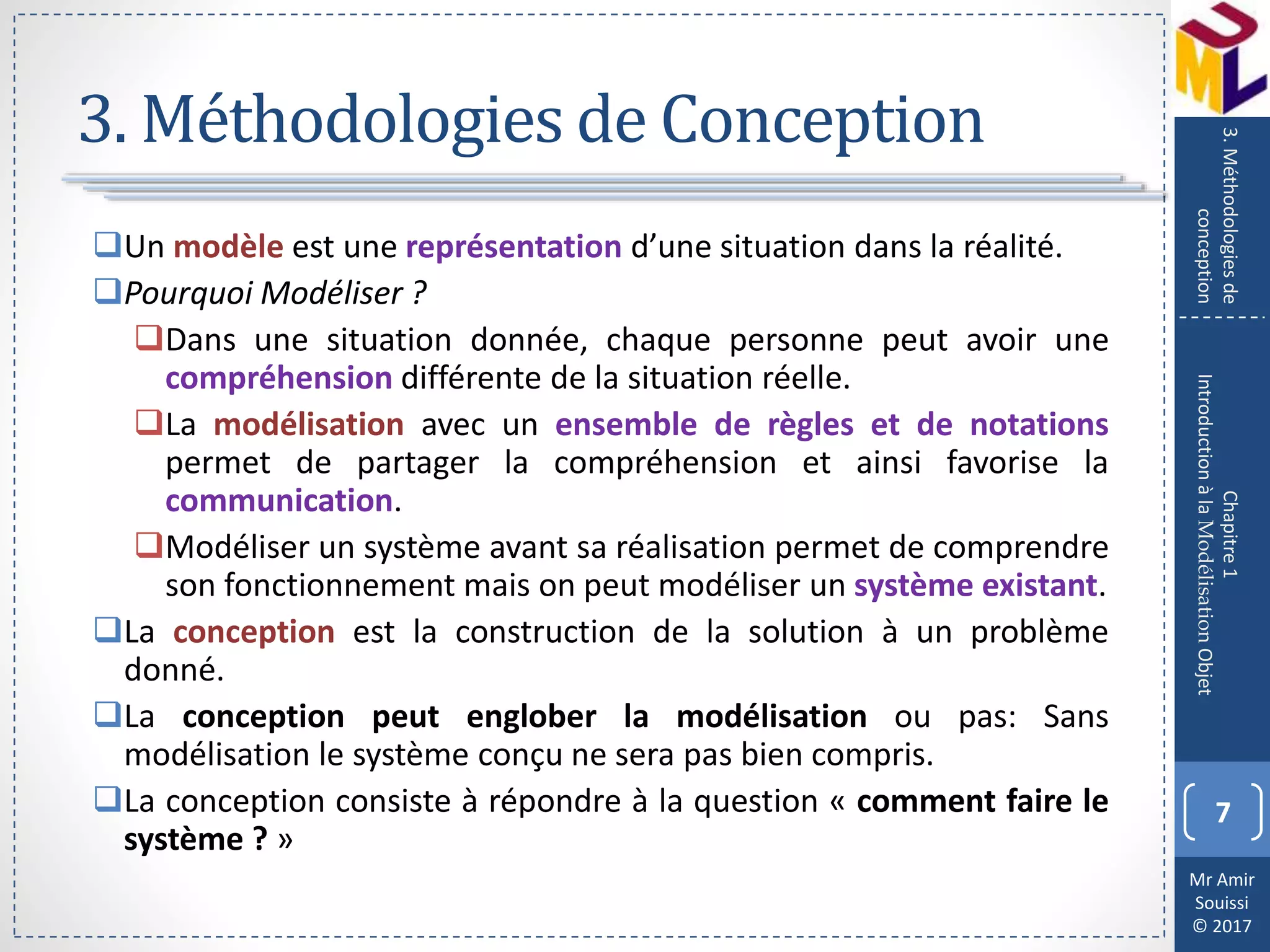 Mr Amir
Souissi
© 2017
3. Méthodologies de Conception
Un modèle est une représentation d’une situation dans la réalité.
Pourquoi Modéliser ?
Dans une situation donnée, chaque personne peut avoir une
compréhension différente de la situation réelle.
La modélisation avec un ensemble de règles et de notations
permet de partager la compréhension et ainsi favorise la
communication.
Modéliser un système avant sa réalisation permet de comprendre
son fonctionnement mais on peut modéliser un système existant.
La conception est la construction de la solution à un problème
donné.
La conception peut englober la modélisation ou pas: Sans
modélisation le système conçu ne sera pas bien compris.
La conception consiste à répondre à la question « comment faire le
système ? »
7
Chapitre1
IntroductionàlaModélisationObjet
3.Méthodologiesde
conception
 