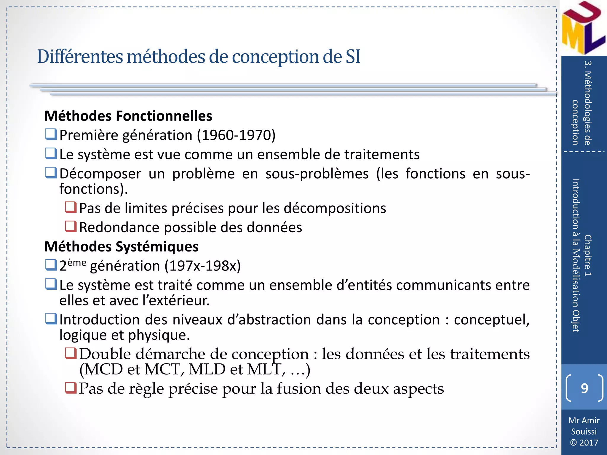 Mr Amir
Souissi
© 2017
DifférentesméthodesdeconceptiondeSI
Méthodes Fonctionnelles
Première génération (1960-1970)
Le système est vue comme un ensemble de traitements
Décomposer un problème en sous-problèmes (les fonctions en sous-
fonctions).
Pas de limites précises pour les décompositions
Redondance possible des données
Méthodes Systémiques
2ème génération (197x-198x)
Le système est traité comme un ensemble d’entités communicants entre
elles et avec l’extérieur.
Introduction des niveaux d’abstraction dans la conception : conceptuel,
logique et physique.
Double démarche de conception : les données et les traitements
(MCD et MCT, MLD et MLT, …)
Pas de règle précise pour la fusion des deux aspects 9
Chapitre1
IntroductionàlaModélisationObjet
3.Méthodologiesde
conception
 