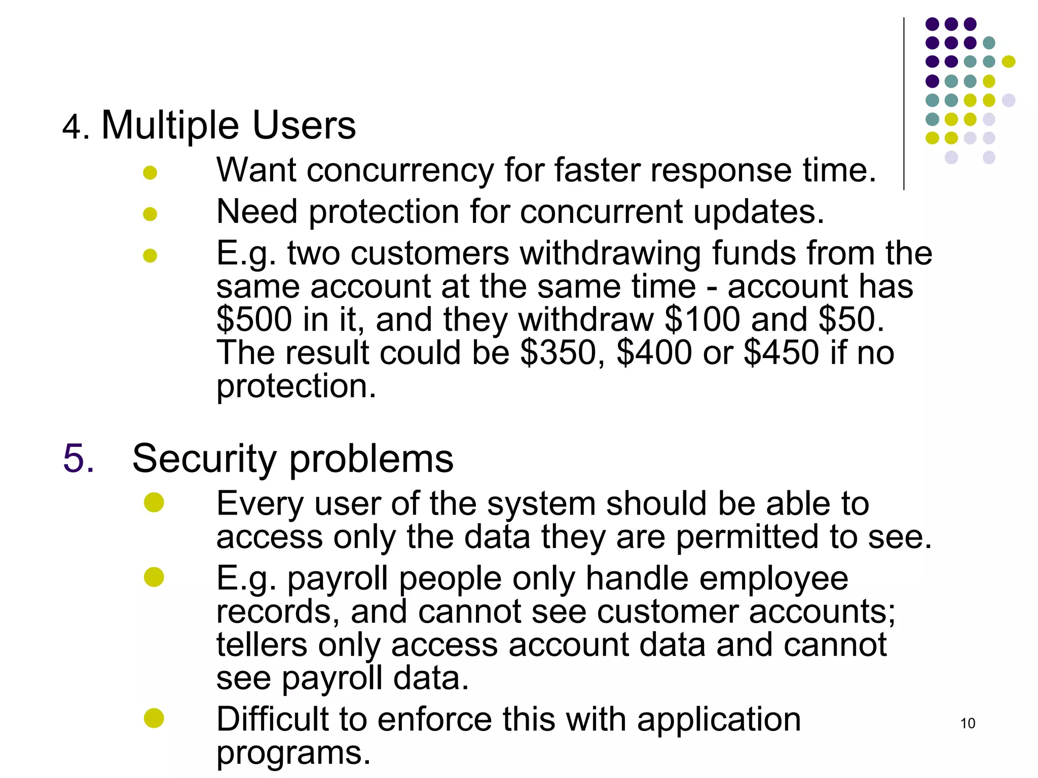 10
4. Multiple Users
 Want concurrency for faster response time.
 Need protection for concurrent updates.
 E.g. two customers withdrawing funds from the
same account at the same time - account has
$500 in it, and they withdraw $100 and $50.
The result could be $350, $400 or $450 if no
protection.
5. Security problems
 Every user of the system should be able to
access only the data they are permitted to see.
 E.g. payroll people only handle employee
records, and cannot see customer accounts;
tellers only access account data and cannot
see payroll data.
 Difficult to enforce this with application
programs.
 