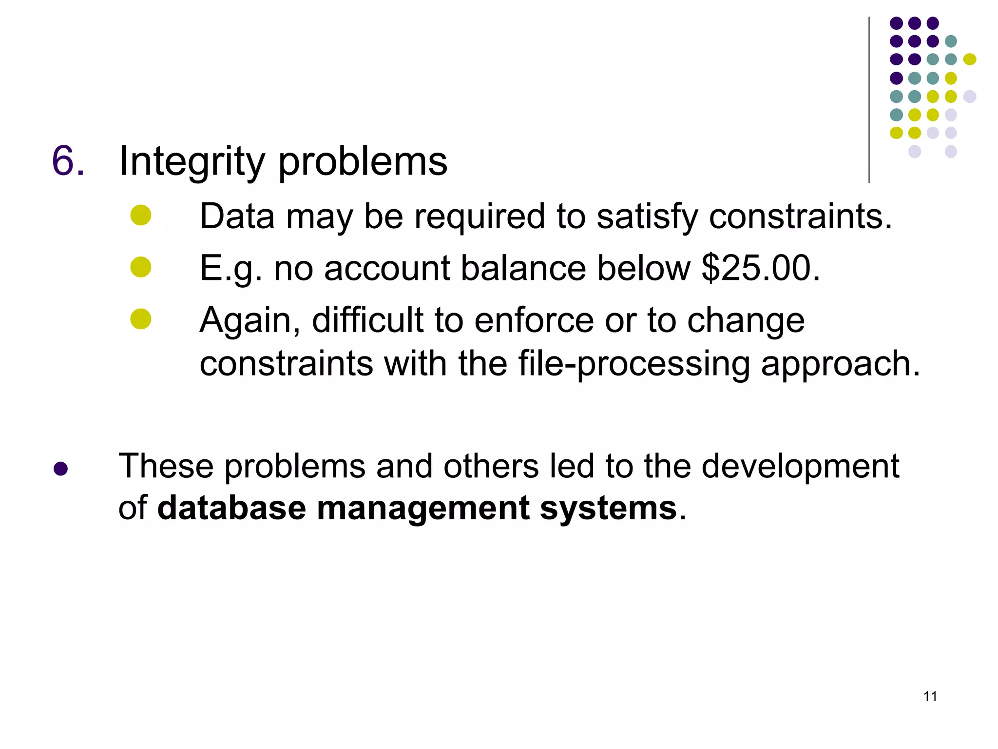11
6. Integrity problems
 Data may be required to satisfy constraints.
 E.g. no account balance below $25.00.
 Again, difficult to enforce or to change
constraints with the file-processing approach.
 These problems and others led to the development
of database management systems.
 