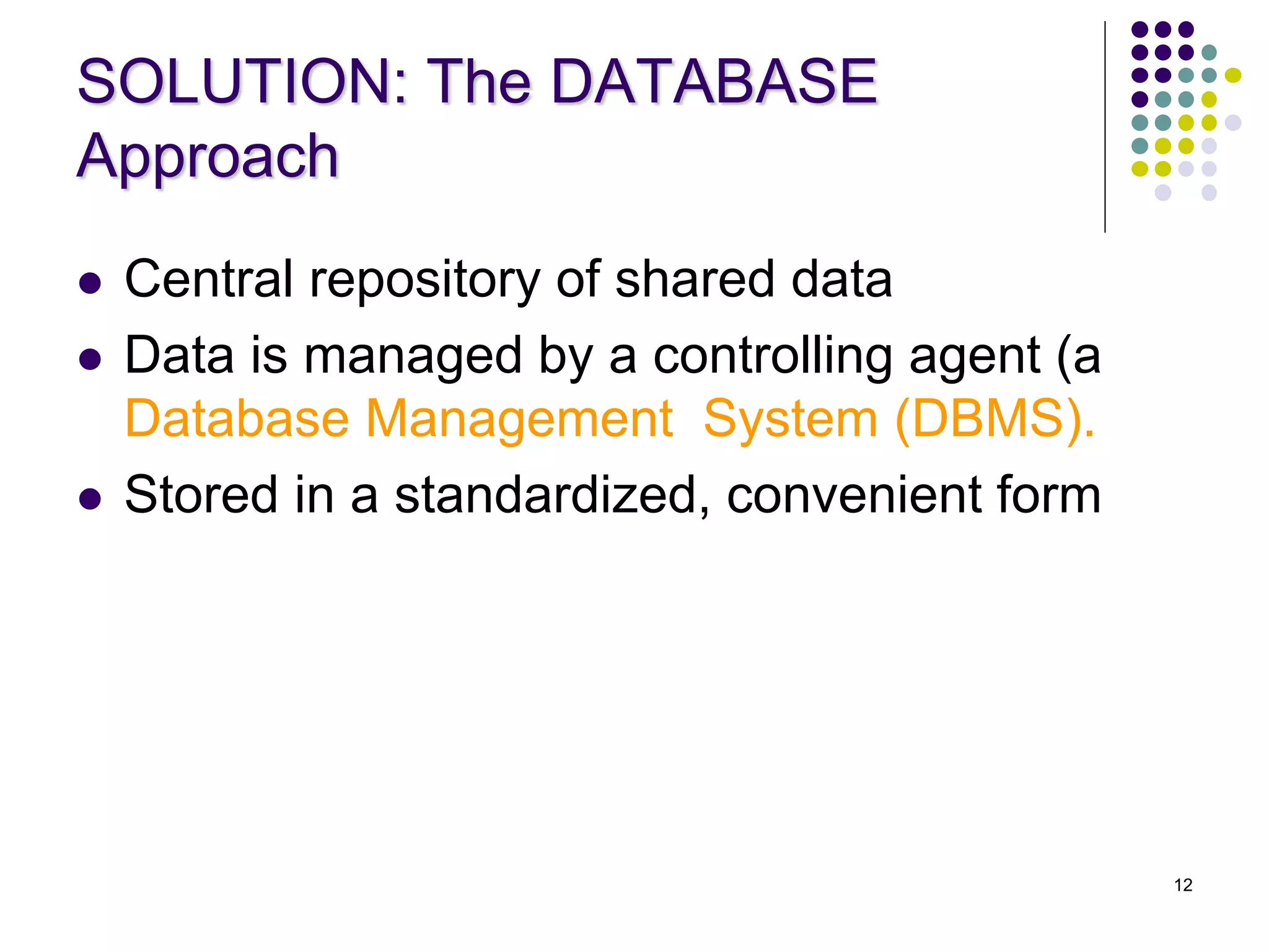 12
SOLUTION: The DATABASE
Approach
 Central repository of shared data
 Data is managed by a controlling agent (a
Database Management System (DBMS).
 Stored in a standardized, convenient form
 