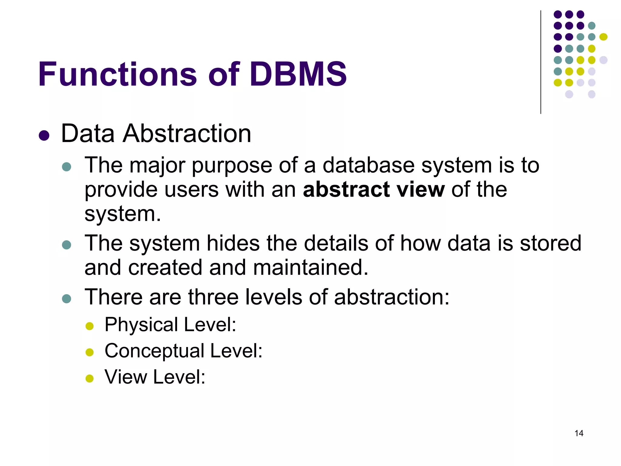 14
Functions of DBMS
 Data Abstraction
 The major purpose of a database system is to
provide users with an abstract view of the
system.
 The system hides the details of how data is stored
and created and maintained.
 There are three levels of abstraction:
 Physical Level:
 Conceptual Level:
 View Level:
 