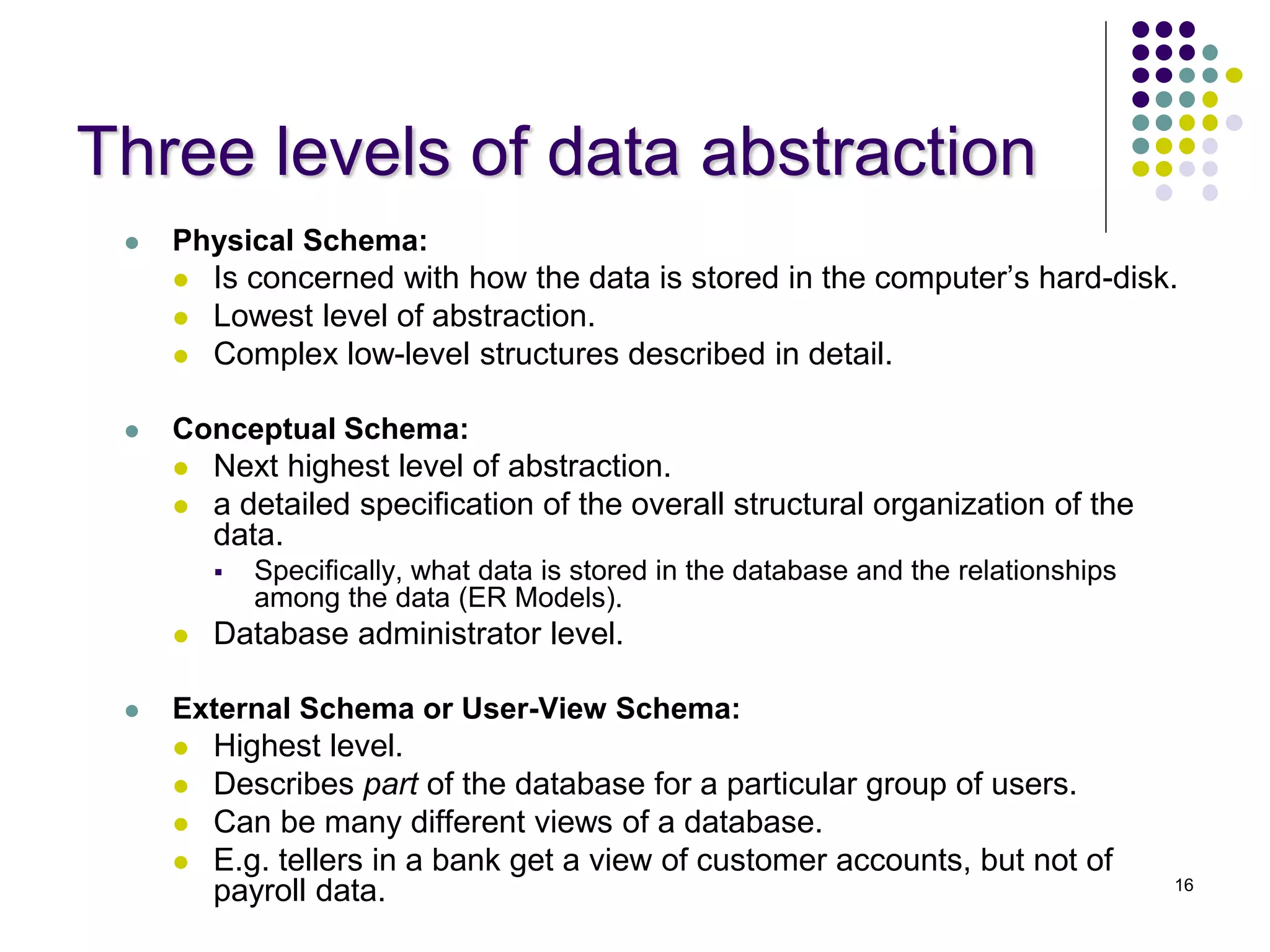 16
Three levels of data abstraction
 Physical Schema:
 Is concerned with how the data is stored in the computer’s hard-disk.
 Lowest level of abstraction.
 Complex low-level structures described in detail.
 Conceptual Schema:
 Next highest level of abstraction.
 a detailed specification of the overall structural organization of the
data.
 Specifically, what data is stored in the database and the relationships
among the data (ER Models).
 Database administrator level.
 External Schema or User-View Schema:
 Highest level.
 Describes part of the database for a particular group of users.
 Can be many different views of a database.
 E.g. tellers in a bank get a view of customer accounts, but not of
payroll data.
 