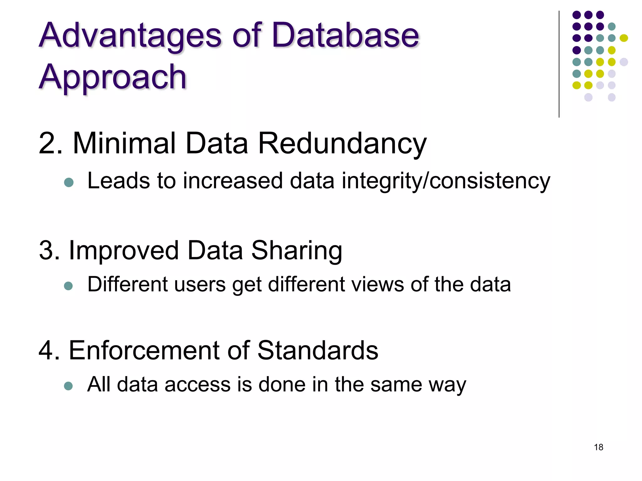 18
Advantages of Database
Approach
2. Minimal Data Redundancy
 Leads to increased data integrity/consistency
3. Improved Data Sharing
 Different users get different views of the data
4. Enforcement of Standards
 All data access is done in the same way
 