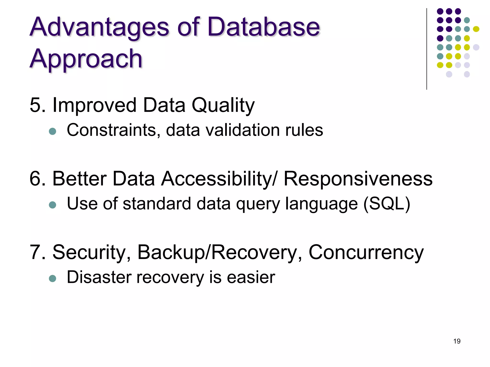 19
Advantages of Database
Approach
5. Improved Data Quality
 Constraints, data validation rules
6. Better Data Accessibility/ Responsiveness
 Use of standard data query language (SQL)
7. Security, Backup/Recovery, Concurrency
 Disaster recovery is easier
 