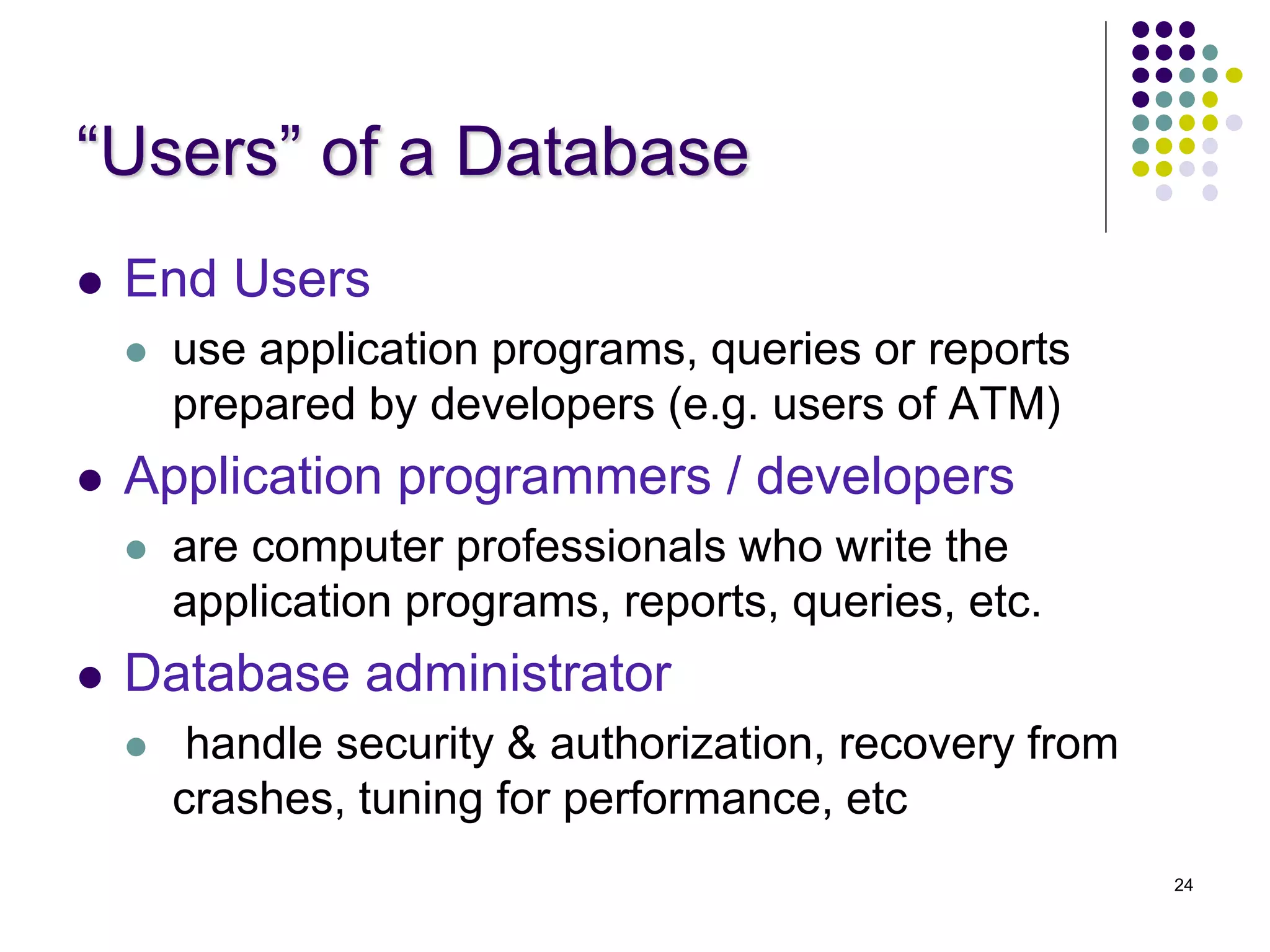24
“Users” of a Database
 End Users
 use application programs, queries or reports
prepared by developers (e.g. users of ATM)
 Application programmers / developers
 are computer professionals who write the
application programs, reports, queries, etc.
 Database administrator
 handle security & authorization, recovery from
crashes, tuning for performance, etc
 