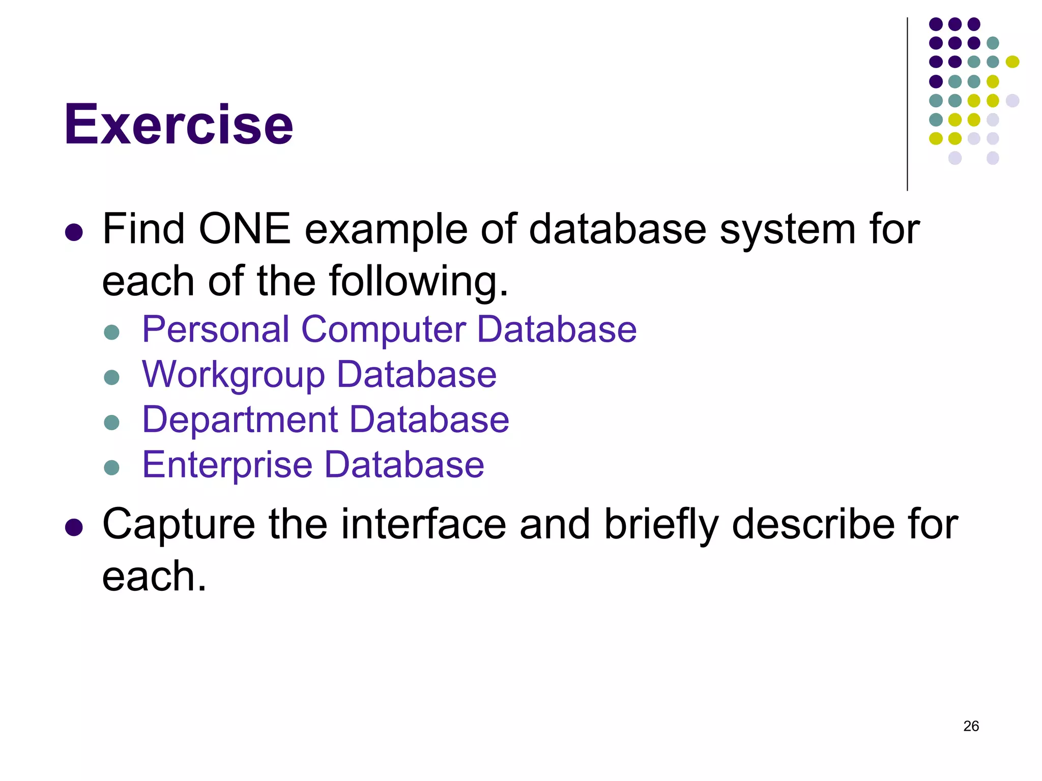 Exercise
 Find ONE example of database system for
each of the following.
 Personal Computer Database
 Workgroup Database
 Department Database
 Enterprise Database
 Capture the interface and briefly describe for
each.
26
 