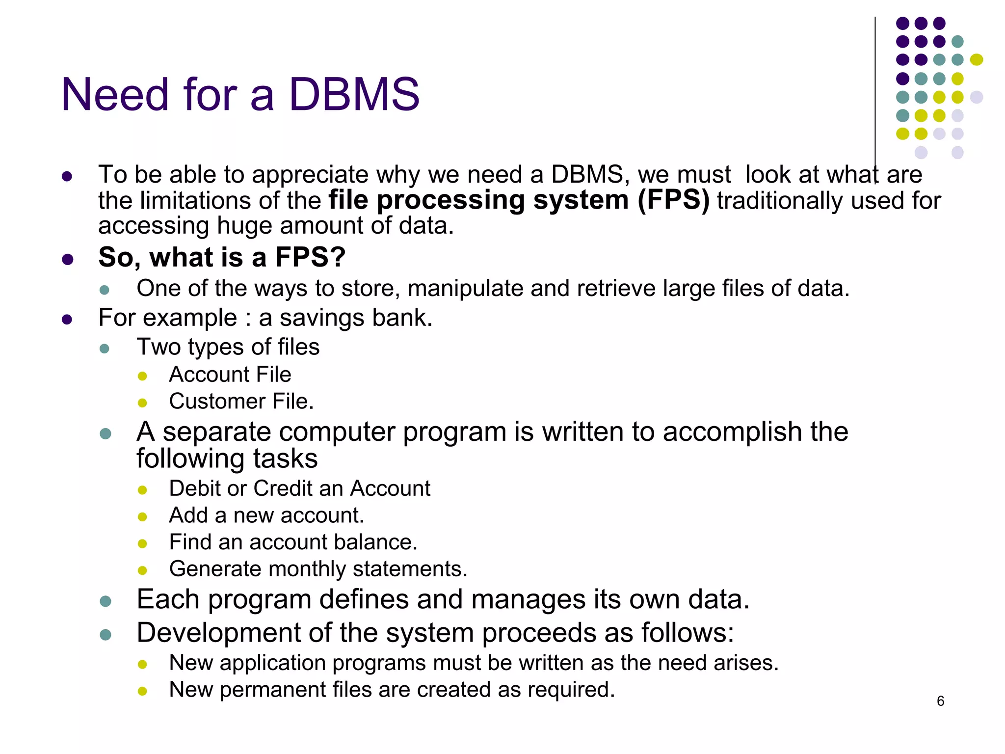 6
Need for a DBMS
 To be able to appreciate why we need a DBMS, we must look at what are
the limitations of the file processing system (FPS) traditionally used for
accessing huge amount of data.
 So, what is a FPS?
 One of the ways to store, manipulate and retrieve large files of data.
 For example : a savings bank.
 Two types of files
 Account File
 Customer File.
 A separate computer program is written to accomplish the
following tasks
 Debit or Credit an Account
 Add a new account.
 Find an account balance.
 Generate monthly statements.
 Each program defines and manages its own data.
 Development of the system proceeds as follows:
 New application programs must be written as the need arises.
 New permanent files are created as required.
 