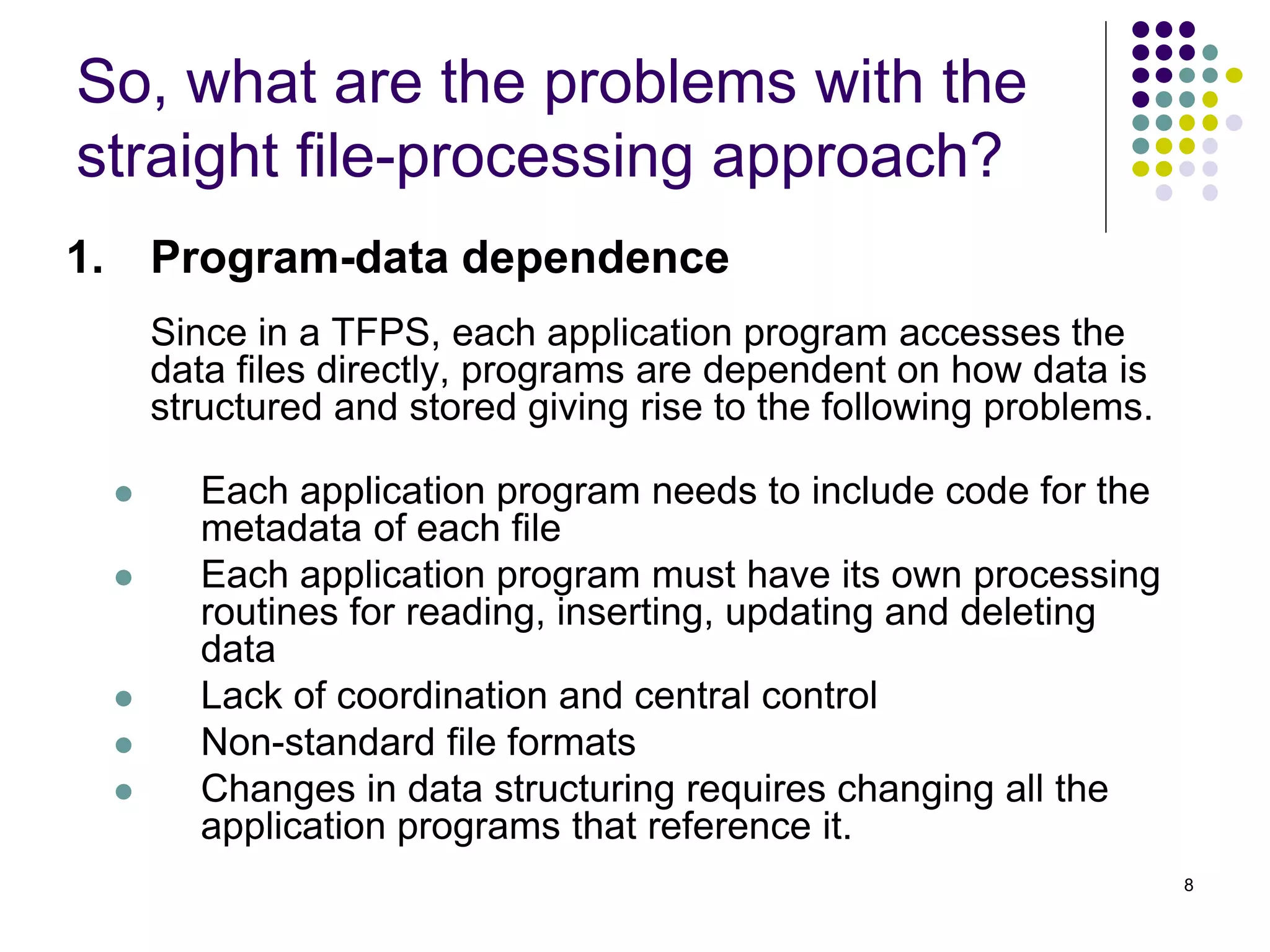8
1. Program-data dependence
Since in a TFPS, each application program accesses the
data files directly, programs are dependent on how data is
structured and stored giving rise to the following problems.
 Each application program needs to include code for the
metadata of each file
 Each application program must have its own processing
routines for reading, inserting, updating and deleting
data
 Lack of coordination and central control
 Non-standard file formats
 Changes in data structuring requires changing all the
application programs that reference it.
So, what are the problems with the
straight file-processing approach?
 