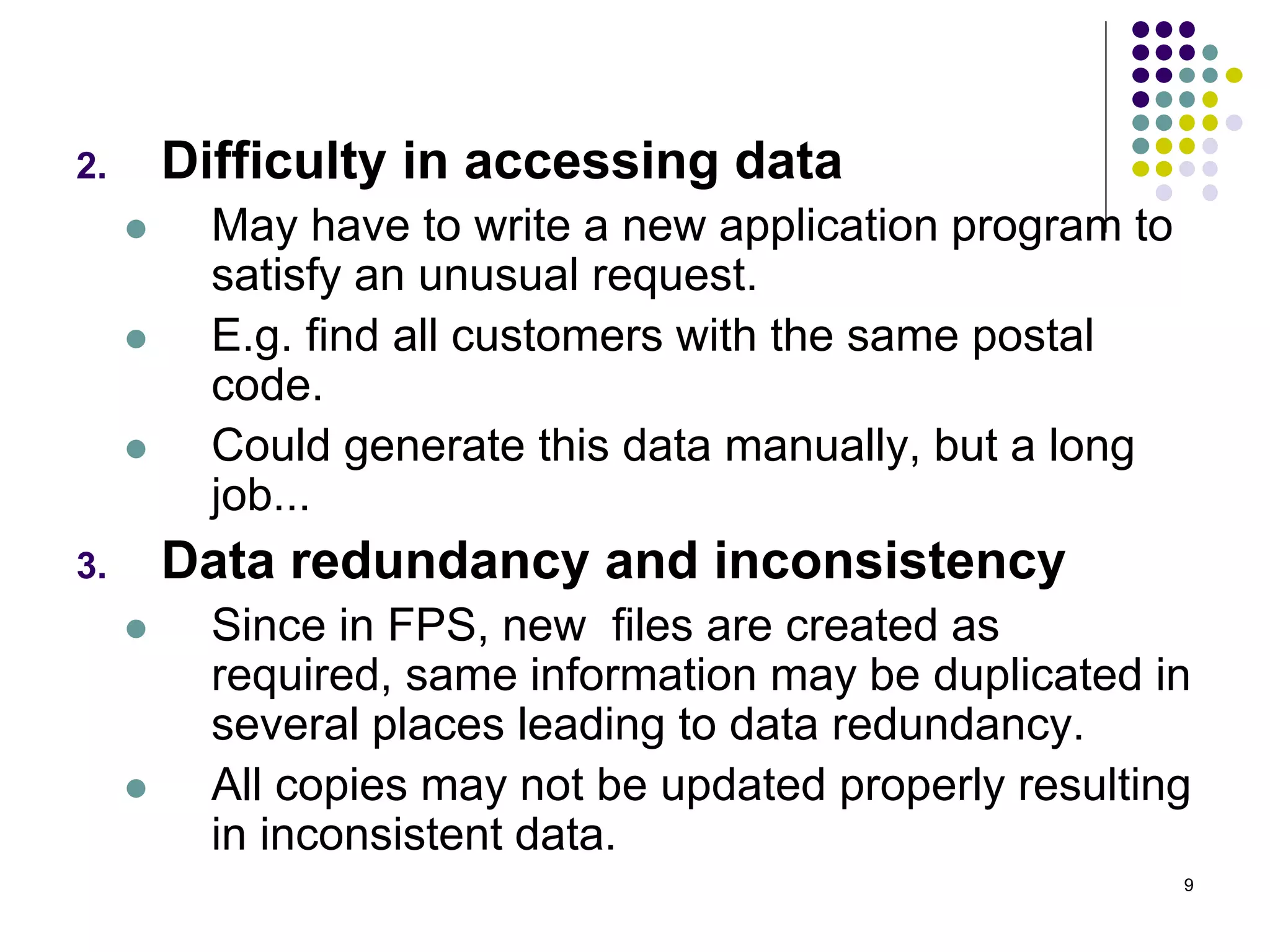 9
2. Difficulty in accessing data
 May have to write a new application program to
satisfy an unusual request.
 E.g. find all customers with the same postal
code.
 Could generate this data manually, but a long
job...
3. Data redundancy and inconsistency
 Since in FPS, new files are created as
required, same information may be duplicated in
several places leading to data redundancy.
 All copies may not be updated properly resulting
in inconsistent data.
 