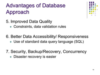 19
Advantages of Database
Approach
5. Improved Data Quality
 Constraints, data validation rules
6. Better Data Accessibility/ Responsiveness
 Use of standard data query language (SQL)
7. Security, Backup/Recovery, Concurrency
 Disaster recovery is easier
 