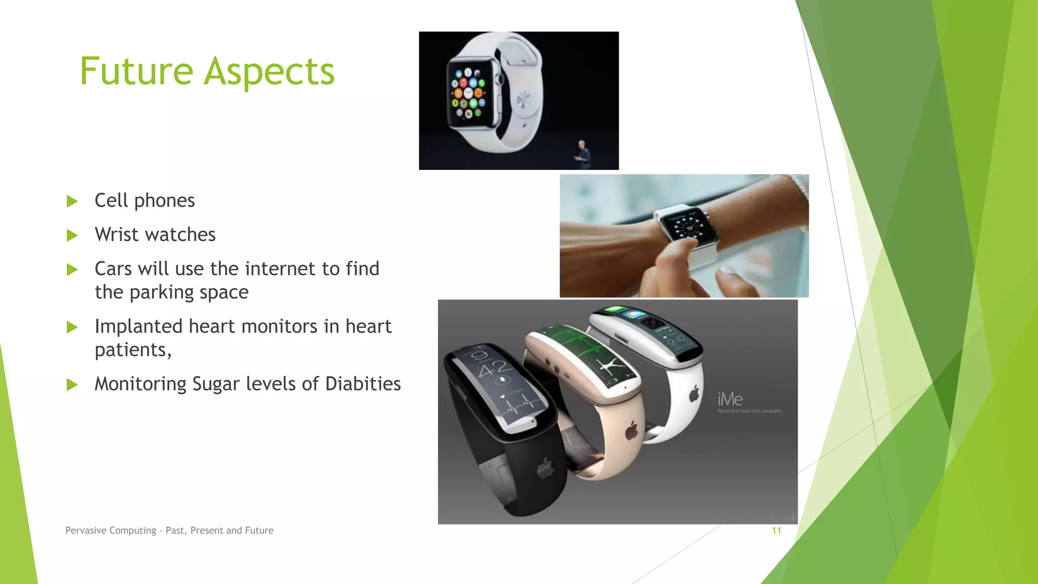 Future Aspects
 Cell phones
 Wrist watches
 Cars will use the internet to find
the parking space
 Implanted heart monitors in heart
patients,
 Monitoring Sugar levels of Diabities
Pervasive Computing - Past, Present and Future 11
 