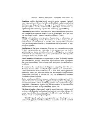 Ubiquitous Computing: Applications, Challenges and Future Trends 11
Logistics: tracking logistical goods along the entire transport chain of
raw materials, semi-ﬁnished articles, and ﬁnished products (including
their eventual disposal) closes the gap in IT control systems between
the physical ﬂow and the information ﬂow. This offers opportunities for
optimizing and automating logistics that are already apparent today.
Motor trafﬁc: automobiles already contain several assistance systems that
support the driver invisibly. Networking vehicles with each other and with
surrounding telematics systems is anticipated for the future.
Military: the military sector requires the provision of information on
averting and ﬁghting external threats that is as close-meshed, multi-
dimensional, and interrelated as possible. This comprises the collection
and processing of information. It also includes the development of new
weapons systems.
Production: in the smart factory, the ﬂow and processing of components
within manufacturing are controlled by the components and by the
processing and transport stations themselves. Ubiquitous computing
will facilitate a decentralized production system that will independently
conﬁgure, control and monitor itself.
Smart homes: in smart homes, a large number of home technology devices
such as heating, lighting, ventilation and communication equipment
become smart objects that automatically adjust to the needs of the
residents.
E-commerce: the smart objects of ubiquitous computing allow for new
business models with a variety of digital services to be implemented.
These include location-based services, a shift from selling products
to renting them, and software agents that will instruct components in
ubiquitous computing to initiate and carry out services and business
transactions independently.
Inner security: identiﬁcation systems, such as electronic passport and the
already abundant smart cards, are applications of ubiquitous computing in
inner security. In the future, monitoring systems will become increasingly
important—for instance, in protecting the environment or surveillance of
key infrastructure such as airports and the power grid.
Medical technology: Increasingly autarkic, multifunctional, miniaturized
and networked medical applications in ubiquitous computing offer a wide
range of possibilities for monitoring the health of the elderly in their own
homes, as well as for intelligent implants.
Identifying each application area’s potential and estimating when we
can expect applications to be established is essential to a well-founded
 