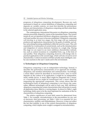 12 Embedded Systems and Wireless Technology
prognosis of ubiquitous computing development. Because any such
assessment is based on various deﬁnitions of ubiquitous computing and
depends on variable contexts, we must ﬁrst describe the performance
features and characteristics of ubiquitous computing and then relate them
to the selected application areas.
The contemporary international discussion on ubiquitous computing
remains powerfully shaped by visions of the immediate future. The current
trends do not yet represent full-blown ubiquitous computing, which may
well need another ten years to become established. Ubiquitous computing
will develop in at least two stages: the ﬁrst stage will see numerous
products and applications characterized by the goals of mobility and ad-
hoc networking becoming established within the next ﬁve years. This will
essentially be a continuation of current trends, such as the miniaturization
and integration of various electronic functions in a single chip. During
this stage we can expect to see more ambitious characteristics realized,
too, such as context awareness in a simpliﬁed form, e.g., in the form of
user proﬁles. Truly ubiquitous computing, however, will emerge only in
practical applications in the second stage, which will also reveal its novel
characteristics. Context awareness will then actually mean intelligent, case-
by-case reactions to the user’s needs and to the environment.
4. Technologies in Ubiquitous Computing
Ubiquitous computing is not an independent technology. Instead, it
describes the performance characteristics of an approach for invisible,
ubiquitous, and seamless information and communication. Accordingly,
a smart object cannot be described in universal terms, since so much
depends on the context of its application: it might be an independent,
small, mobile device. A smart object might be integrated into a house,
or a household device might be transformed into a smart object by
integrating the appropriate components. This variety shows that the
technological basis of ubiquitous computing is not always the same;
rather, different technologies will be used in each case. Still, full-blown
ubiquitous computing has certain characteristics that will pertain to nearly
all application areas, albeit to a varying degree. As shown in Table 1, eight
technology ﬁelds seem to be the most important for realization of the six
characteristics of ubiquitous computing.
The relative signiﬁcance of each ﬁeld cannot be determined from
Table 1. For example, microelectronics is the precondition for any sort
of electronic data processing, yet Table 1 lists it as essential for two
characteristics, mobility and embeddedness. However, it does not reﬂect
the fact that mobility is one of the central characteristics of ubiquitous
computing, which implies more weight is assigned to microelectronics.
 