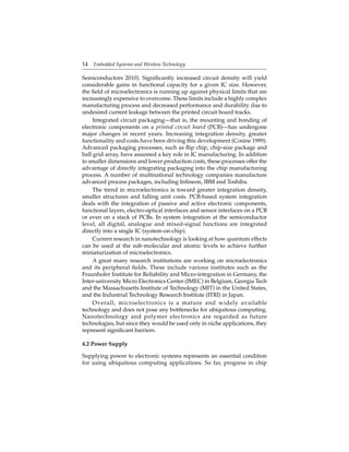 14 Embedded Systems and Wireless Technology
Semiconductors 2010). Signiﬁcantly increased circuit density will yield
considerable gains in functional capacity for a given IC size. However,
the ﬁeld of microelectronics is running up against physical limits that are
increasingly expensive to overcome. These limits include a highly complex
manufacturing process and decreased performance and durability due to
undesired current leakage between the printed circuit board tracks.
Integrated circuit packaging—that is, the mounting and bonding of
electronic components on a printed circuit board (PCB)—has undergone
major changes in recent years. Increasing integration density, greater
functionality and costs have been driving this development (Cosine 1999).
Advanced packaging processes, such as ﬂip chip, chip-size package and
ball grid array, have assumed a key role in IC manufacturing. In addition
to smaller dimensions and lower production costs, these processes offer the
advantage of directly integrating packaging into the chip manufacturing
process. A number of multinational technology companies manufacture
advanced process packages, including Inﬁneon, IBM and Toshiba.
The trend in microelectronics is toward greater integration density,
smaller structures and falling unit costs. PCB-based system integration
deals with the integration of passive and active electronic components,
functional layers, electro-optical interfaces and sensor interfaces on a PCB
or even on a stack of PCBs. In system integration at the semiconductor
level, all digital, analogue and mixed-signal functions are integrated
directly into a single IC (system-on-chip).
Current research in nanotechnology is looking at how quantum effects
can be used at the sub-molecular and atomic levels to achieve further
miniaturization of microelectronics.
A great many research institutions are working on microelectronics
and its peripheral ﬁelds. These include various institutes such as the
Fraunhofer Institute for Reliability and Micro-integration in Germany, the
Inter-university Micro Electronics Center (IMEC) in Belgium, Georgia Tech
and the Massachusetts Institute of Technology (MIT) in the United States,
and the Industrial Technology Research Institute (ITRI) in Japan.
Overall, microelectronics is a mature and widely available
technology and does not pose any bottlenecks for ubiquitous computing.
Nanotechnology and polymer electronics are regarded as future
technologies, but since they would be used only in niche applications, they
represent signiﬁcant barriers.
4.2 Power Supply
Supplying power to electronic systems represents an essential condition
for using ubiquitous computing applications. So far, progress in chip
 